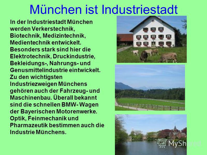 München ist Industriestadt In der Industriestadt München werden Verkerstechnik, Biotechnik, Medizintechnik, Medientechnik entwickelt. Besonders stark sind hier die Elektrotechnik, Druckindustrie, Bekleidungs-, Nahrungs- und Genusmittelindustrie eintw