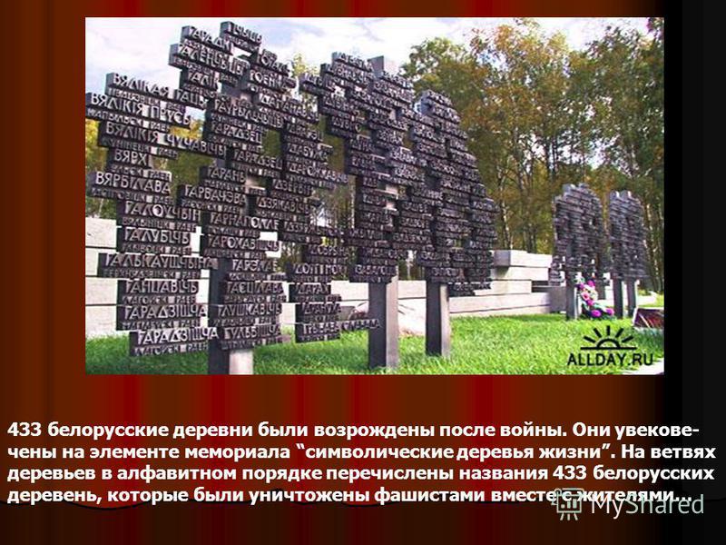 433 белорусские деревни были возрождены после войны. Они увековечены на элементе мемориала символические деревья жизни. На ветвях деревьев в алфавитном порядке перечислены названия 433 белорусских деревень, которые были уничтожены фашистами вместе с 