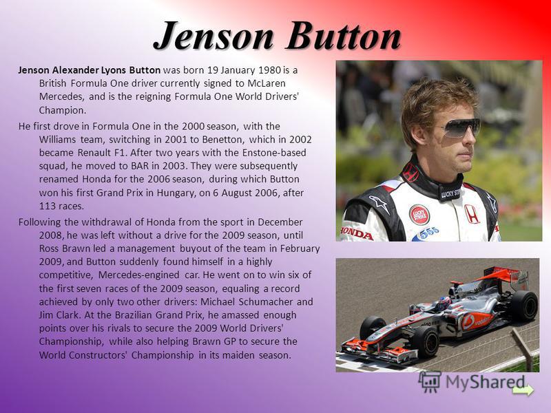 Jenson Button Jenson Alexander Lyons Button was born 19 January 1980 is a British Formula One driver currently signed to McLaren Mercedes, and is the reigning Formula One World Drivers' Champion. He first drove in Formula One in the 2000 season, with