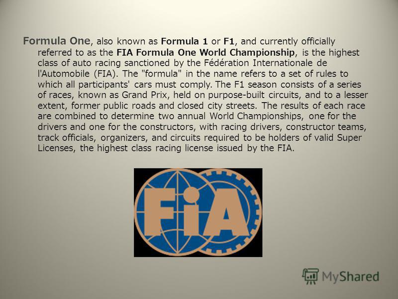 Formula One, also known as Formula 1 or F1, and currently officially referred to as the FIA Formula One World Championship, is the highest class of auto racing sanctioned by the Fédération Internationale de l'Automobile (FIA). The 