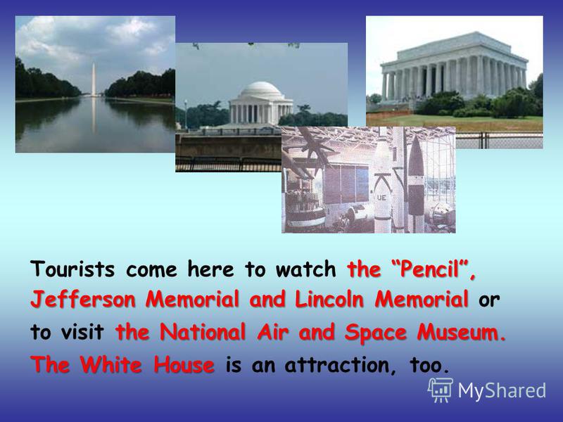 Tourists come here to watch t tt the Pencil, Jefferson Memorial and Lincoln Memorial or to visit t tt the National Air and Space Museum. The White House is an attraction, too.
