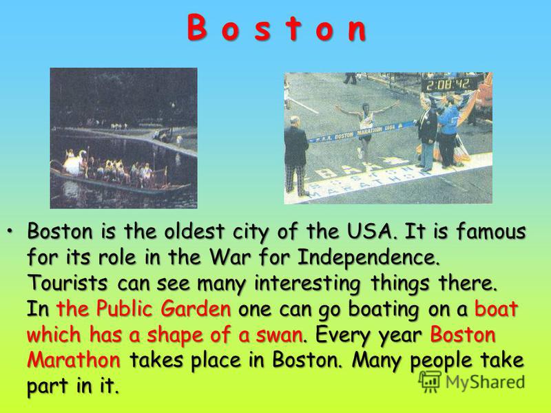 B o s t o n Boston is the oldest city of the USA. It is famous for its role in the War for Independence. Tourists can see many interesting things there. In the Public Garden one can go boating on a boat which has a shape of a swan. Every year Boston 
