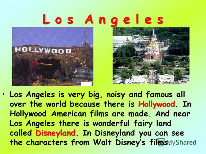 L o s A n g e l e s Los Angeles is very big, noisy and famous all over the world because there is H HH Hollywood. In Hollywood American films are made. And near Los Angeles there is wonderful fairy land called D DD Disneyland. In Disneyland you can s