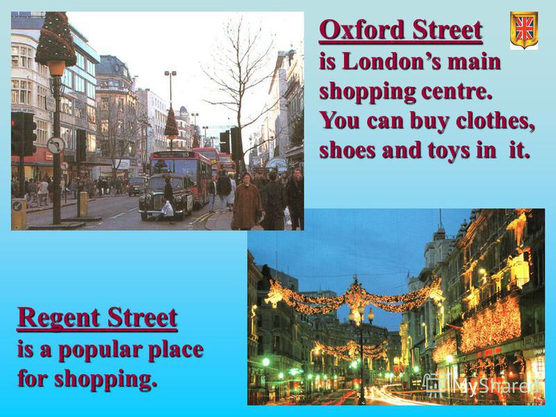 Oxford Street Oxford Street is Londons main is Londons main shopping centre. shopping centre. You can buy clothes, You can buy clothes, shoes and toys in it. shoes and toys in it. Regent Street is a popular place for shopping.