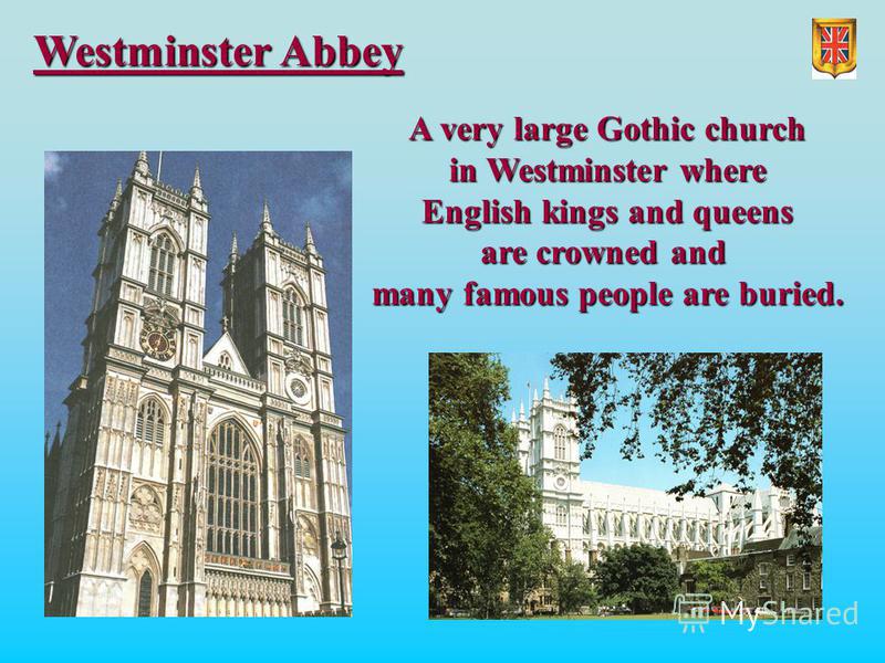 Westminster Abbey A very large Gothic church in Westminster where English kings and queens are crowned and many famous people are buried.