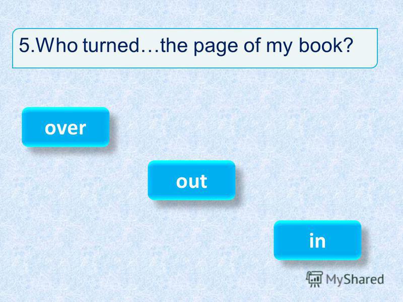 5.Who turned…the page of my book? over out in