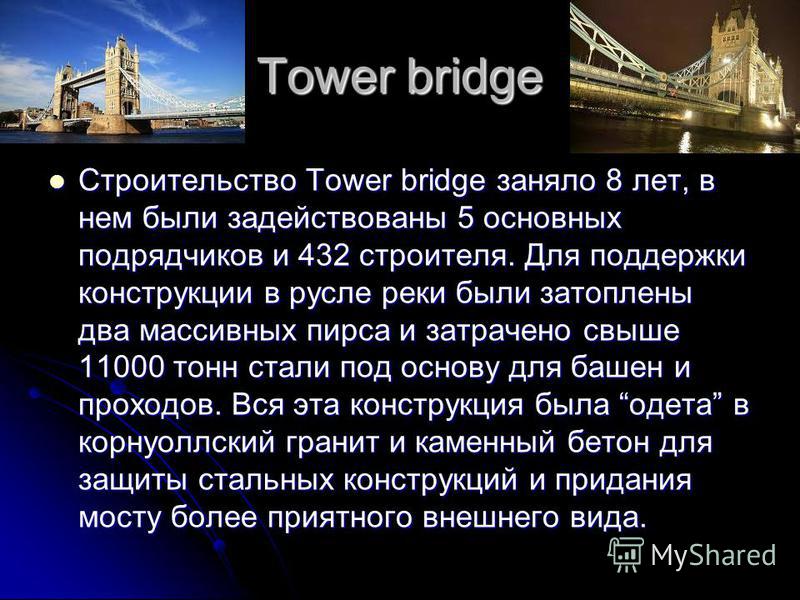 Tower bridge Строительство Tower bridge заняло 8 лет, в нем были задействованы 5 основных подрядчиков и 432 строителя. Для поддержки конструкции в русле реки были затоплены два массивных пирса и затрачено свыше 11000 тонн стали под основу для башен и