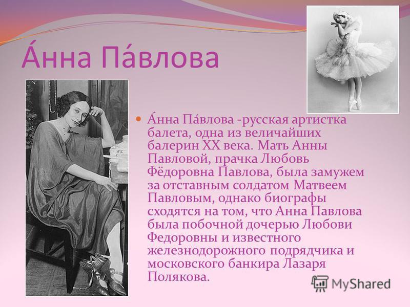 А́на Па́влова А́на Па́влова -русская артистка балета, одна из величайших балерин XX века. Мать Анны Павловой, прачка Любовь Фёдоровна Павлова, была замужем за отставным солдатом Матвеем Павловым, однако биографы сходятся на том, что Ана Павлова была 