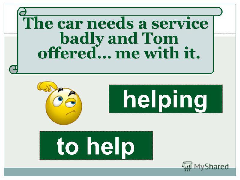 The car needs a service badly and Tom offered… me with it. to help helping