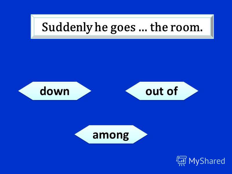 down out of among Suddenly he goes … the room.
