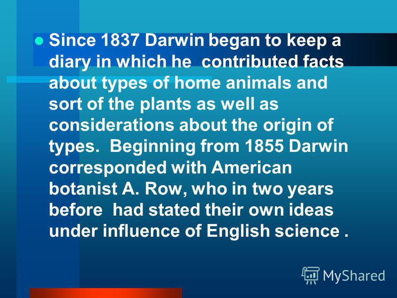 Since 1837 Darwin began to keep a diary in which he contributed facts about types of home animals and sort of the plants as well as considerations about the origin of types. Beginning from 1855 Darwin corresponded with American botanist A. Row, who i