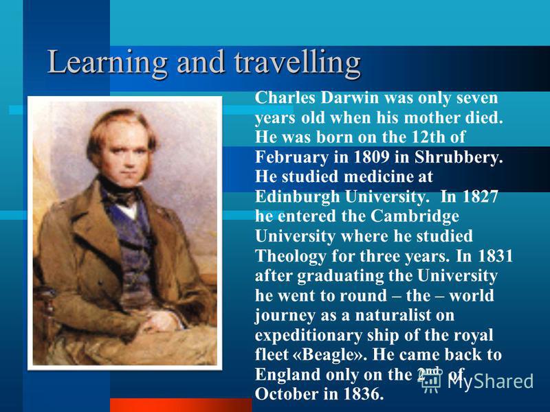 Learning and travelling Charles Darwin was only seven years old when his mother died. He was born on the 12th of February in 1809 in Shrubbery. He studied medicine at Edinburgh University. In 1827 he entered the Cambridge University where he studied 