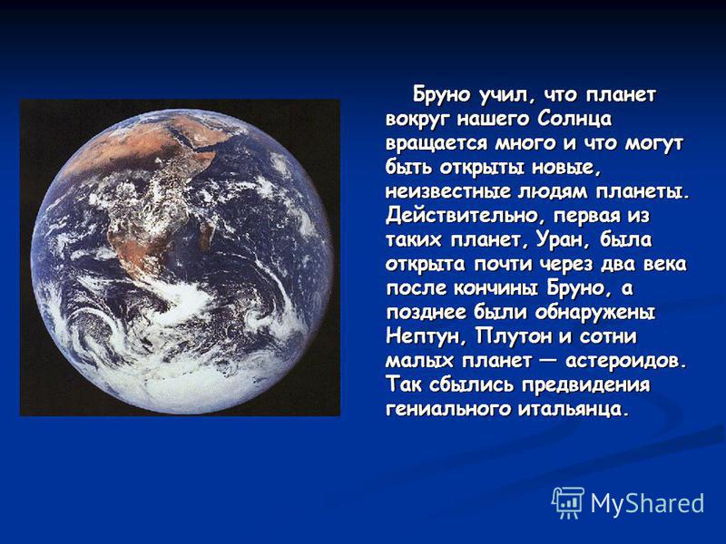 Бруно учил, что планет вокруг нашего Солнца вращается много и что могут быть открыты новые, неизвестные людям планеты. Действительно, первая из таких планет, Уран, была открыта почти через два века после кончины Бруно, а позднее были обнаружены Непту