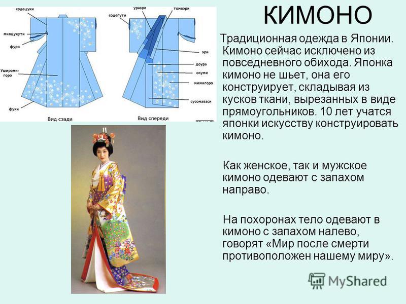 КИМОНО Традиционная одежда в Японии. Кимоно сейчас исключено из повседневного обихода. Японка кимоно не шьет, она его конструирует, складывая из кусков ткани, вырезанных в виде прямоугольников. 10 лет учатся японки искусству конструировать кимоно. Ка
