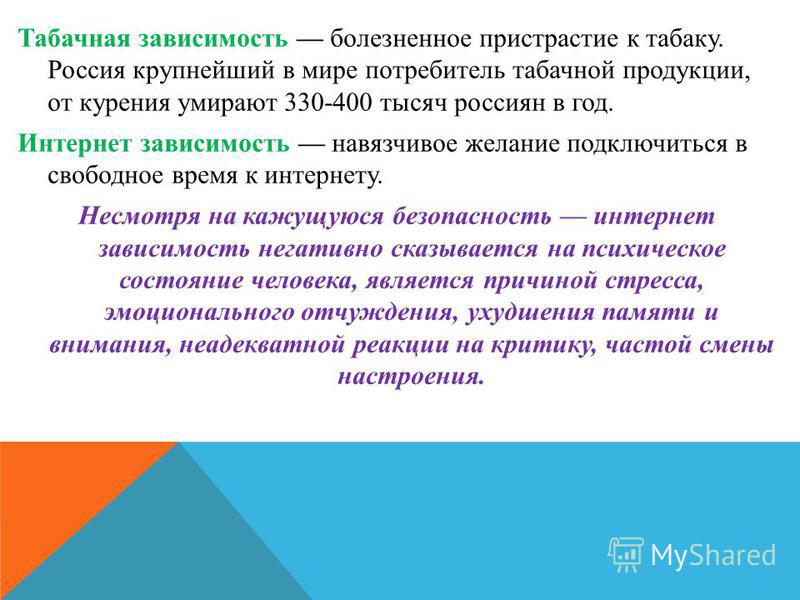 Табачная зависимость болезненное пристрастие к табаку. Россия крупнейший в мире потребитель табачной продукции, от курения умирают 330-400 тысяч россиян в год. Интернет зависимость навязчивое желание подключиться в свободное время к интернету. Несмот