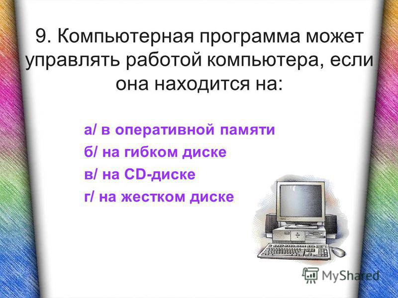9. Компьютерная программа может управлять работой компьютера, если она находится на: а/ в оперативной памяти б/ на гибком диске в/ на CD-диске г/ на жестком диске