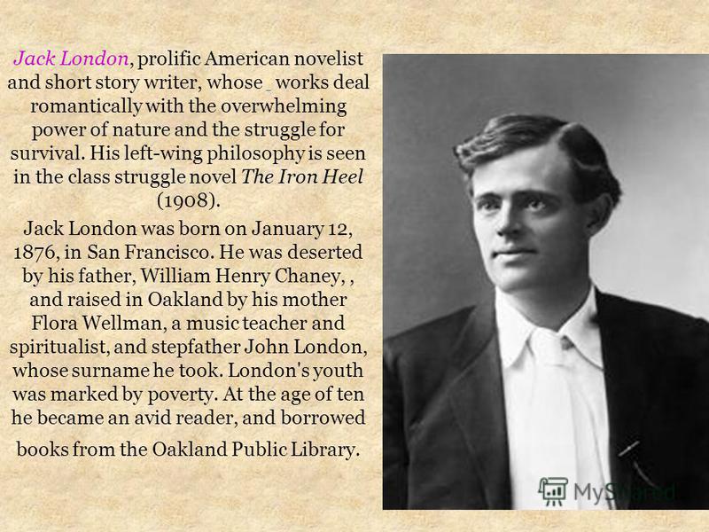 Jack London, prolific American novelist and short story writer, whose works deal romantically with the overwhelming power of nature and the struggle for survival. His left-wing philosophy is seen in the class struggle novel The Iron Heel (1908). Jack