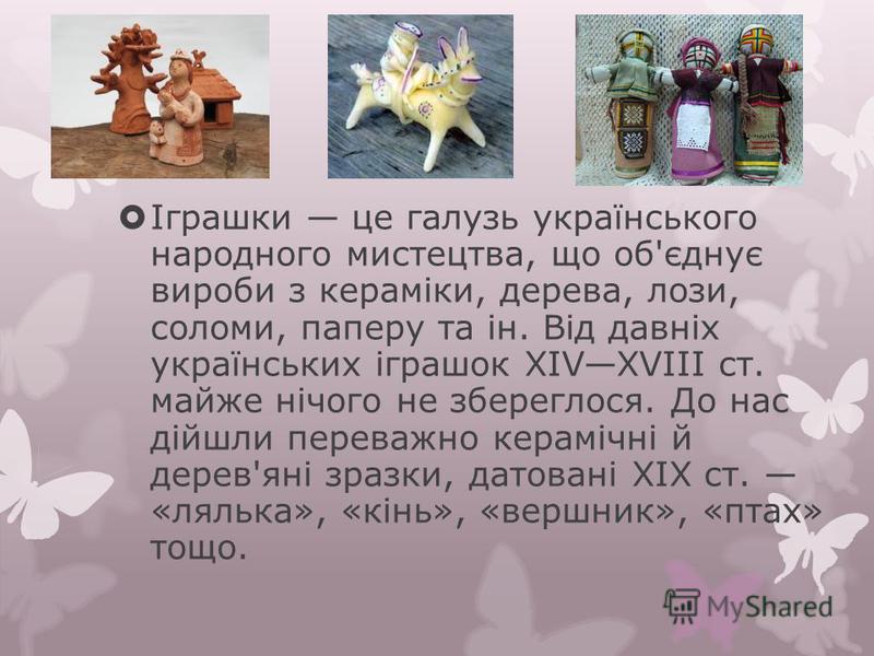 Іграшки це галузь українського народного мистецтва, що об'єднує вироби з кераміки, дерева, лози, соломи, паперу та ін. Від давніх українських іграшок XIVXVIII ст. майже нічого не збереглося. До нас дійшли переважно керамічні й дерев'яні зразки, датов
