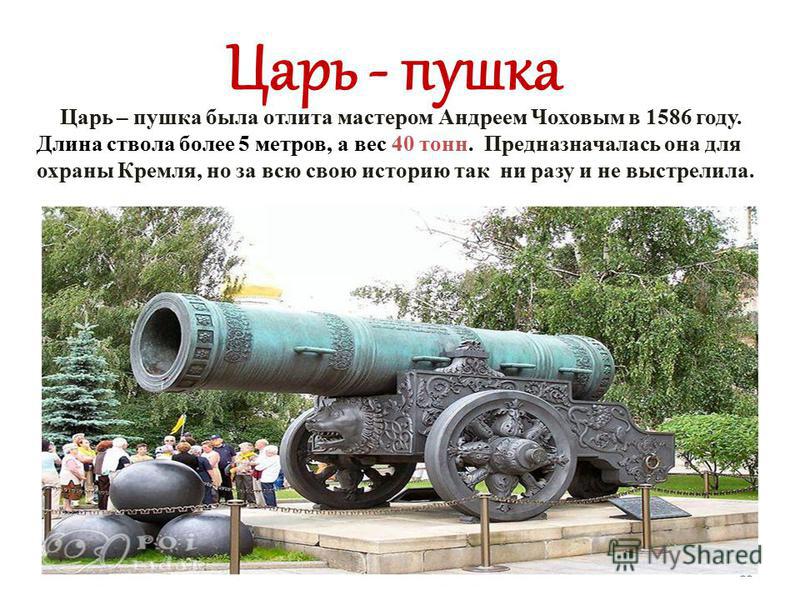 Царь – пушка была отлита мастером Андреем Чоховым в 1586 году. Длина ствола более 5 метров, а вес 40 тонн. Предназначалась она для охраны Кремля, но за всю свою историю так ни разу и не выстрелила. Царь - пушка 11