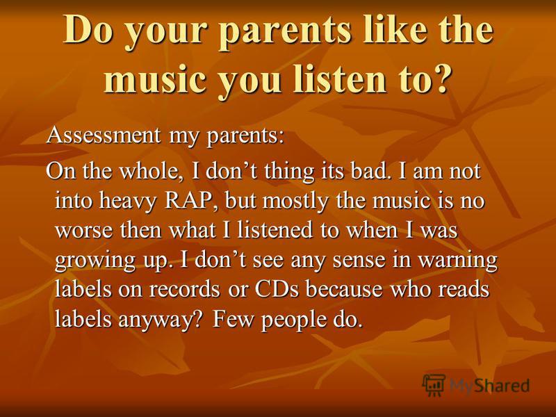 Do your parents like the music you listen to? Assessment my parents: Assessment my parents: On the whole, I dont thing its bad. I am not into heavy RAP, but mostly the music is no worse then what I listened to when I was growing up. I dont see any se