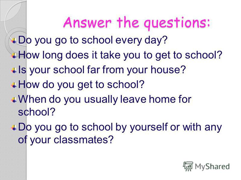 Answer the questions: Do you go to school every day? How long does it take you to get to school? Is your school far from your house? How do you get to school? When do you usually leave home for school? Do you go to school by yourself or with any of y