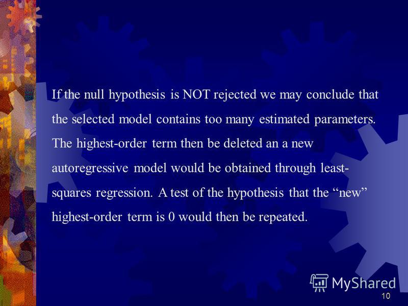 10 If the null hypothesis is NOT rejected we may conclude that the selected model contains too many estimated parameters. The highest-order term then be deleted an a new autoregressive model would be obtained through least- squares regression. A test