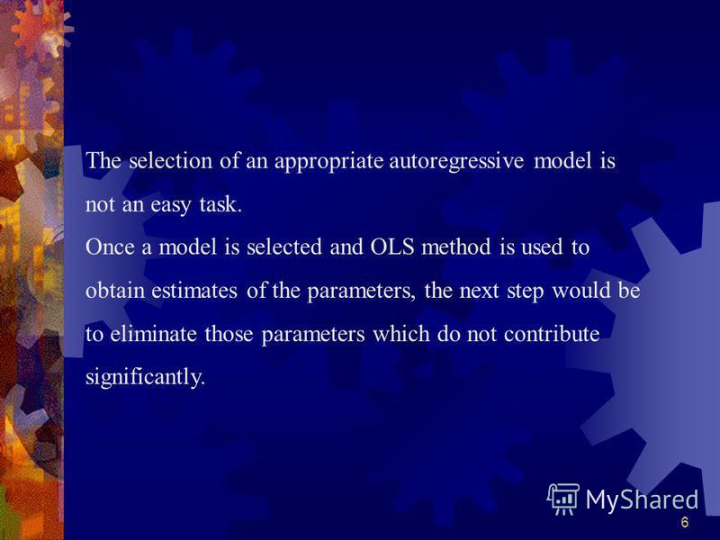 6 The selection of an appropriate autoregressive model is not an easy task. Once a model is selected and OLS method is used to obtain estimates of the parameters, the next step would be to eliminate those parameters which do not contribute significan