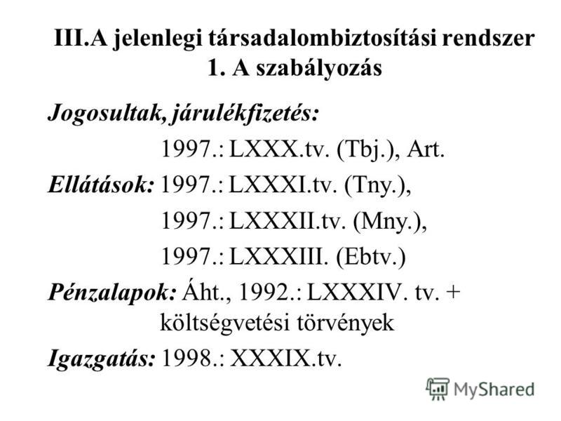 III.A jelenlegi társadalombiztosítási rendszer 1. A szabályozás Jogosultak, járulékfizetés: 1997.: LXXX.tv. (Tbj.), Art. Ellátások: 1997.: LXXXI.tv. (Tny.), 1997.: LXXXII.tv. (Mny.), 1997.: LXXXIII. (Ebtv.) Pénzalapok: Áht., 1992.: LXXXIV. tv. + költ