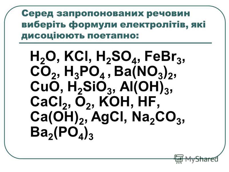 Серед запропонованих речовин виберіть формули електролітів, які дисоціюють поетапно: H 2 O, KCl, H 2 SO 4, FeBr 3, CO 2, H 3 PO 4, Ba(NO 3 ) 2, CuO, H 2 SiO 3, Al(OH) 3, CaCl 2, O 2, KOH, HF, Ca(OH) 2, AgCl, Na 2 CO 3, Ba 2 (PO 4 ) 3