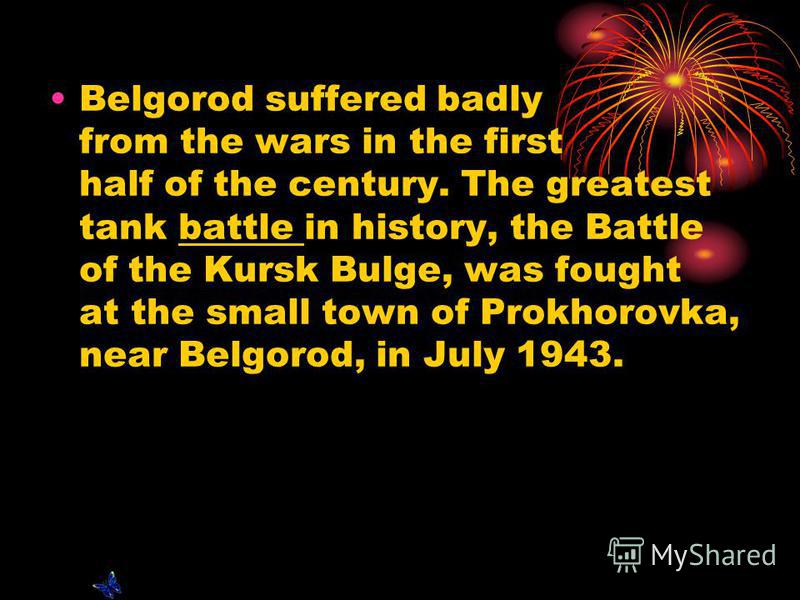 Belgorod suffered badly from the wars in the first half of the century. The greatest tank battle in history, the Battle of the Kursk Bulge, was fought at the small town of Prokhorovka, near Belgorod, in July 1943.