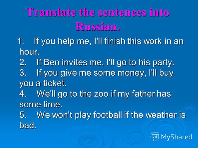 Translate the sentences into Russian. 1. If you help me, I'll finish this work in an hour. 2. If Ben invites me, I'll go to his party. 3. If you give me some money, I'll buy you a ticket. 4. We'll go to the zoo if my father has some time. 5. We won't