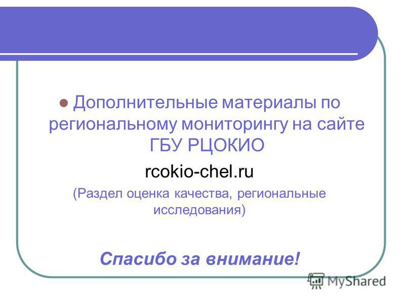 Дополнительные материалы по региональному мониторингу на сайте ГБУ РЦОКИО rcokio-chel.ru (Раздел оценка качества, региональные исследования) Спасибо за внимание!