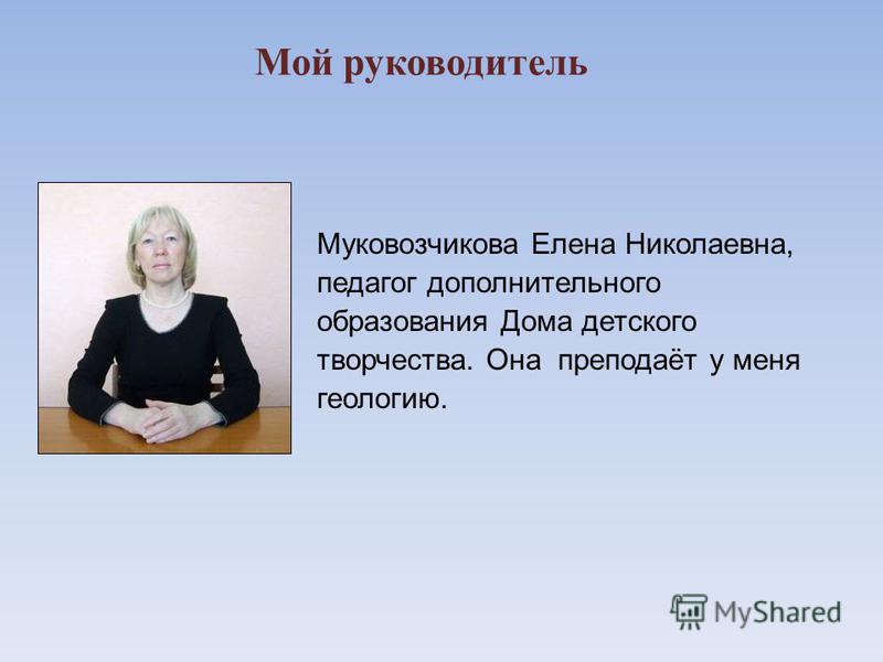 Мой руководитель Муковозчикова Елена Николаевна, педагог дополнительного образования Дома детского творчества. Она преподаёт у меня геологию.