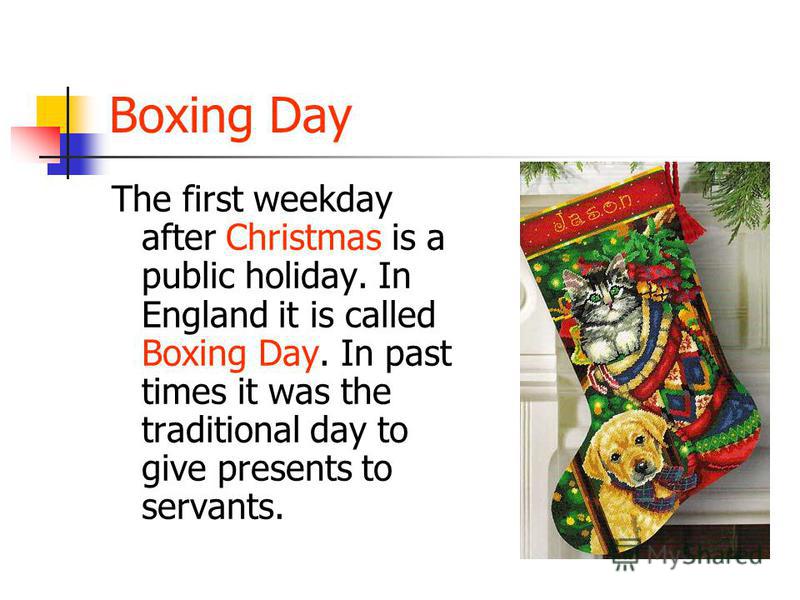 Boxing Day The first weekday after Christmas is a public holiday. In England it is called Boxing Day. In past times it was the traditional day to give presents to servants.