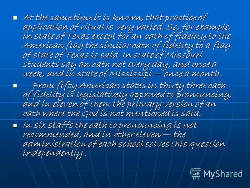 At the same time it is known, that practice of application of ritual is very varied. So, for example, in state of Texas except for an oath of fidelity to the American flag the similar oath of fidelity to a flag of state of Texas is said. In state of 