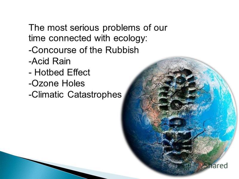 The most serious problems of our time connected with ecology : -Concourse of the Rubbish -Acid Rain - Hotbed Effect -Ozone Holes -Climatic Catastrophes