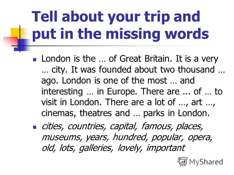 Tell about your trip and put in the missing words London is the … of Great Britain. It is a very … city. It was founded about two thousand … ago. London is one of the most … and interesting … in Europe. There are... of … to visit in London. There are