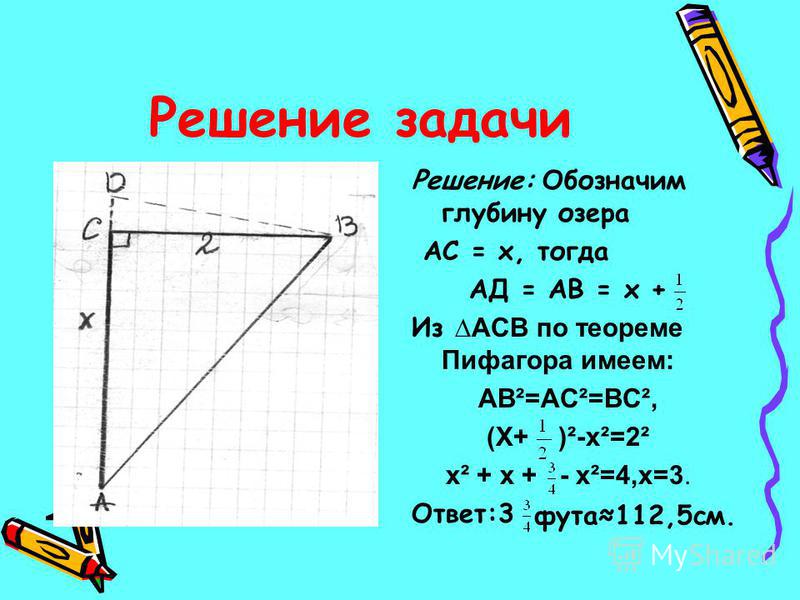 Решение задачи Решение: Обозначим глубину озера АС = х, тогда АД = АВ = х + Из АСВ по теореме Пифагора имеем: АВ²=АС²=ВС², (Х+ )²-х²=2² х² + х + - х²=4,х=3. Ответ:3 фута 112,5 см.