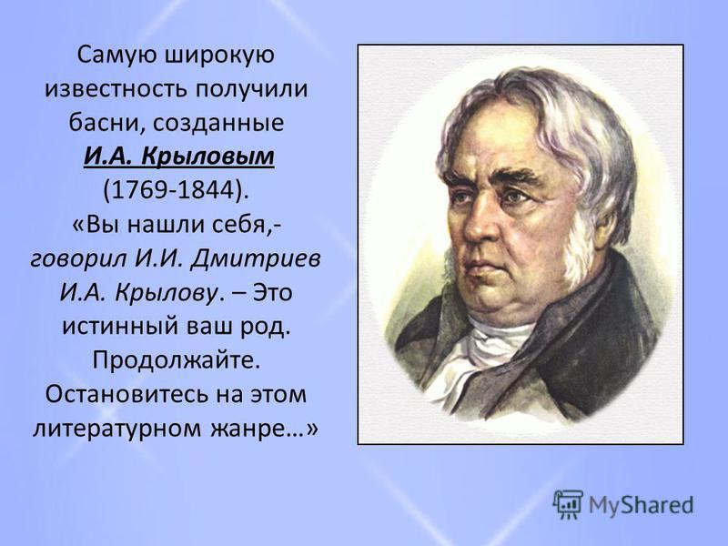 Самую широкую известность получили басни, созданные И.А. Крыловым (1769-1844). «Вы нашли себя,- говорил И.И. Дмитриев И.А. Крылову. – Это истинный ваш род. Продолжайте. Остановитесь на этом литературном жанре…»