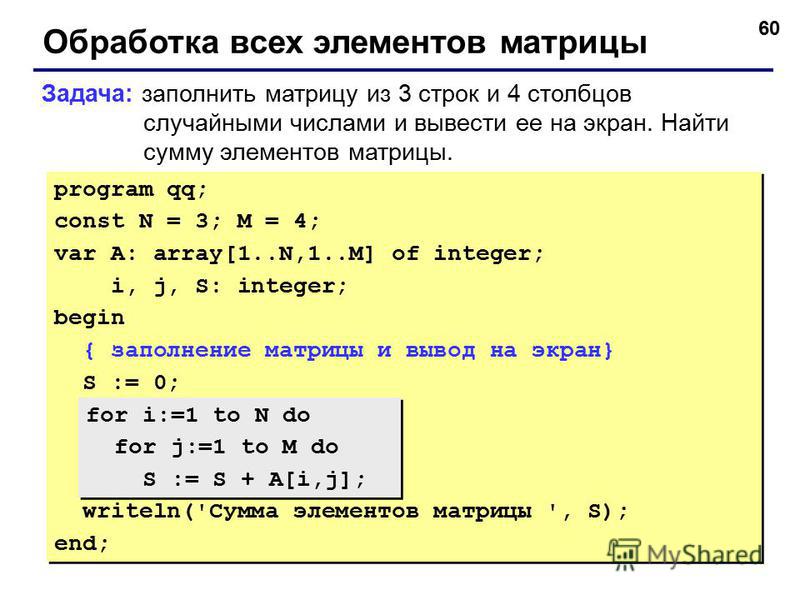 60 Обработка всех элементов матрицы Задача: заполнить матрицу из 3 строк и 4 столбцов случайными числами и вывести ее на экран. Найти сумму элементов матрицы. program qq; const N = 3; M = 4; var A: array[1..N,1..M] of integer; i, j, S: integer; begin