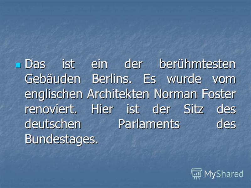 Das ist ein der berühmtesten Gebäuden Berlins. Es wurde vom englischen Architekten Norman Foster renoviert. Hier ist der Sitz des deutschen Parlaments des Bundestages. Das ist ein der berühmtesten Gebäuden Berlins. Es wurde vom englischen Architekten