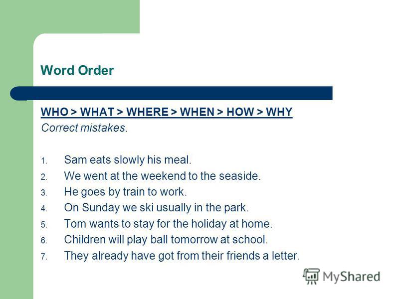 Word Order WHO > WHAT > WHERE > WHEN > HOW > WHY Correct mistakes. 1. Sam eats slowly his meal. 2. We went at the weekend to the seaside. 3. He goes by train to work. 4. On Sunday we ski usually in the park. 5. Tom wants to stay for the holiday at ho