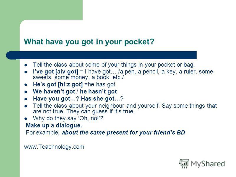 What have you got in your pocket? Tell the class about some of your things in your pocket or bag. Ive got [aiv got] = I have got… /a pen, a pencil, a key, a ruler, some sweets, some money, a book, etc./ Hes got [hi:z got] =he has got We havent got / 