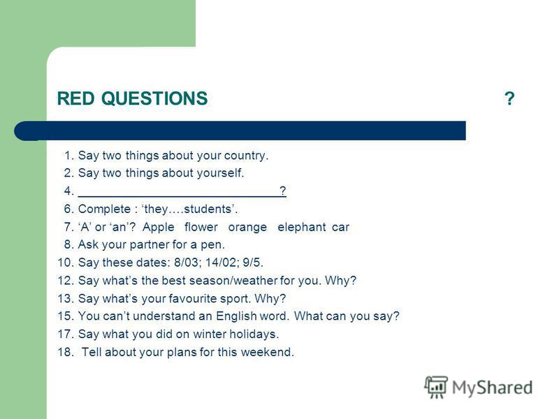 RED QUESTIONS? 1. Say two things about your country. 2. Say two things about yourself. 4. _____________________________? 6. Complete : they….students. 7. A or an? Apple flower orange elephant car 8. Ask your partner for a pen. 10. Say these dates: 8/