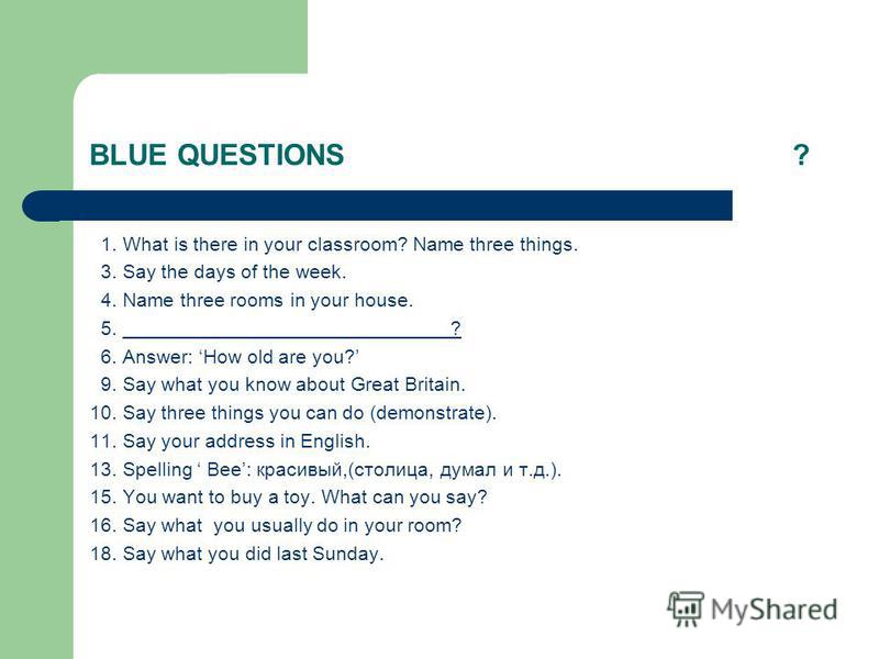 BLUE QUESTIONS ? 1. What is there in your classroom? Name three things. 3. Say the days of the week. 4. Name three rooms in your house. 5. ______________________________? 6. Answer: How old are you? 9. Say what you know about Great Britain. 10. Say t