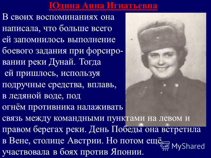 Юдина Анна Игнатьевна В своих воспоминаниях она написала, что больше всего ей запомнилось выполнение боевого задания при форсировании реки Дунай. Тогда ей пришлось, используя подручные средства, вплавь, в ледяной воде, под огнём противника налаживать