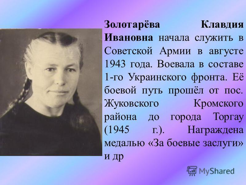 Золотарёва Клавдия Ивановна начала служить в Советской Армии в августе 1943 года. Воевала в составе 1-го Украинского фронта. Её боевой путь прошёл от пос. Жуковского Кромского района до города Торгау (1945 г.). Награждена медалью «За боевые заслуги» 