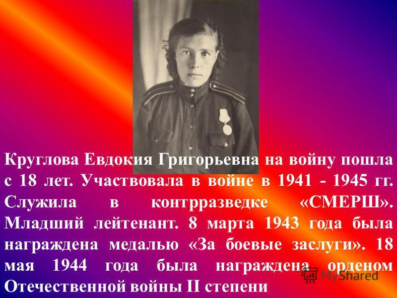 Круглова Евдокия Григорьевна на войну пошла с 18 лет. Участвовала в войне в 1941 - 1945 гг. Служила в контрразведке «СМЕРШ». Младший лейтенант. 8 марта 1943 года была награждена медалью «За боевые заслуги». 18 мая 1944 года была награждена орденом От