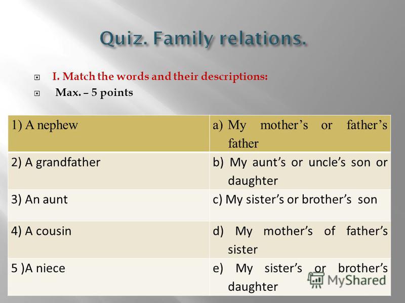 I. Match the words and their descriptions: Max. – 5 points 1) A nephew a)My mothers or fathers father 2) A grandfather b) My aunts or uncles son or daughter 3) An auntc) My sisters or brothers son 4) A cousin d) My mothers of fathers sister 5 )A niec