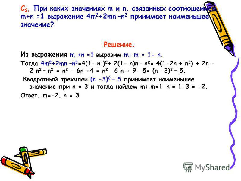 С 2: При каких значениях m и n, связанных соотношением m+n =1 выражение 4m 2 +2mn –n 2 принимает наименьшее значение? Решение. Из выражения m +n =1 выразим m: m = 1- n. Тогда 4m 2 +2mn –n 2 =4(1- n ) 2 + 2(1- n)n – n 2 = 4(1-2n + n 2 ) + 2n - 2 n 2 –